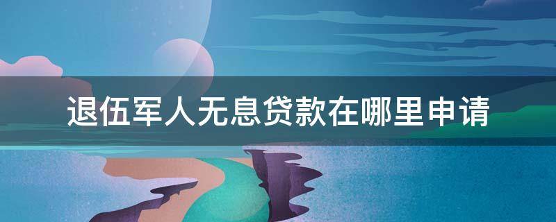 退伍军人无息贷款在哪里申请 退伍军人无息贷款在哪里申请需要多长少时间?