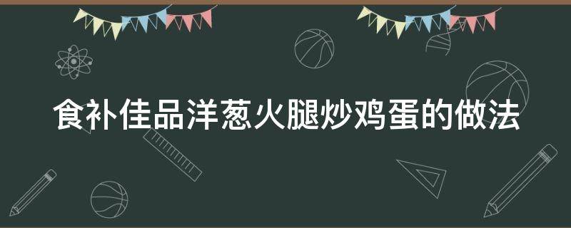 食补佳品洋葱火腿炒鸡蛋的做法（洋葱火腿炒鸡蛋的做法窍门）