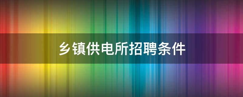 乡镇供电所招聘条件 国家电网乡镇供电所招聘