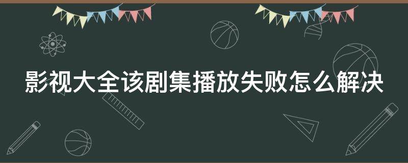 影视大全该剧集播放失败怎么解决（影视大全为什么会出现该剧播放失败）