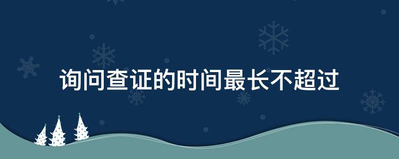 询问查证的时间最长不超过（询问查证的时间最长不超过 领导签字）