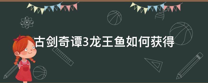 古剑奇谭3龙王鱼如何获得（古剑奇谭3金龙鱼）