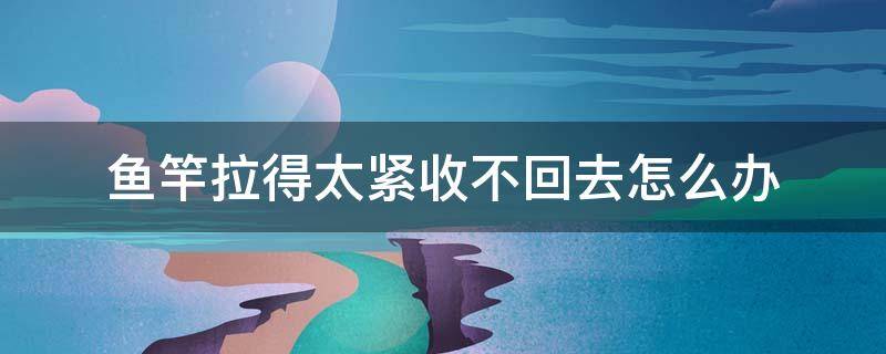 鱼竿拉得太紧收不回去怎么办 鱼竿拧紧了收不回来怎么弄