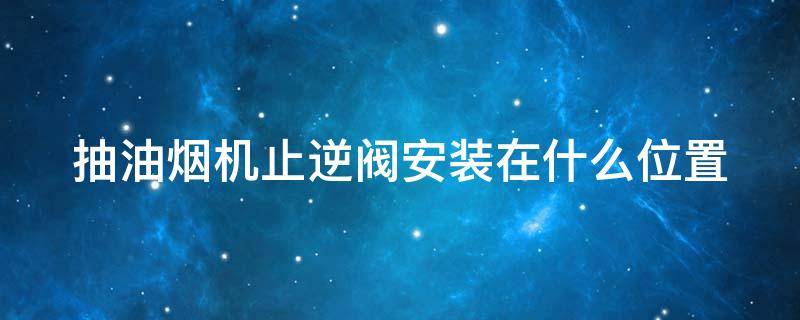 抽油烟机止逆阀安装在什么位置 抽油烟机上的止逆阀怎么安装