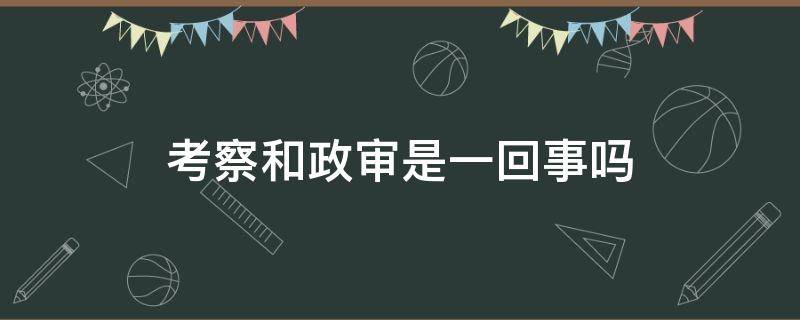 考察和政审是一回事吗 考察和政审是一个意思吗