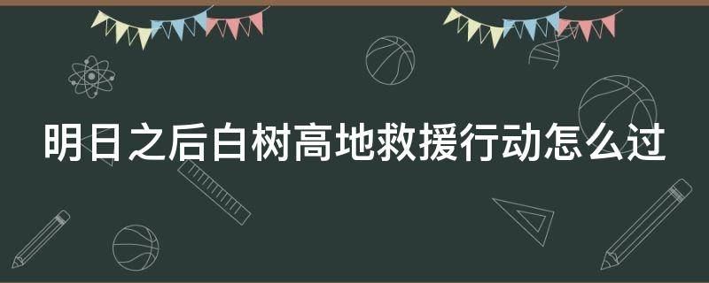 明日之后白树高地救援行动怎么过 明日之后白树高地救援行动怎么过视频