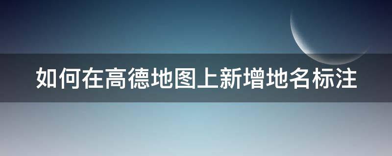 如何在高德地图上新增地名标注 如何在高德地图上新增地名标注地址