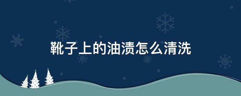 靴子上的油渍怎么清洗 靴子有油渍怎么清洗