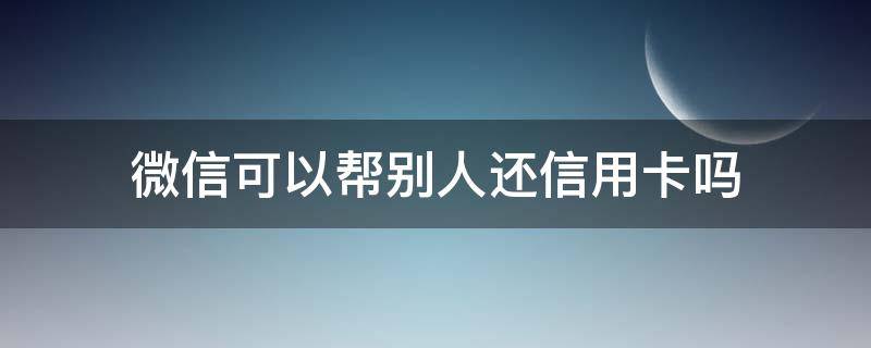 微信可以帮别人还信用卡吗 微信能否帮别人还信用卡