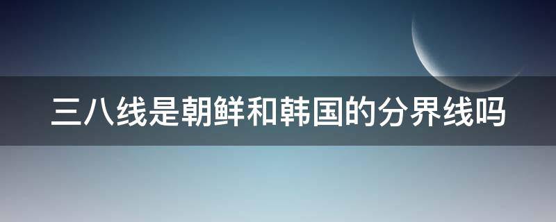 三八线是朝鲜和韩国的分界线吗（三八线和鸭绿江的位置）