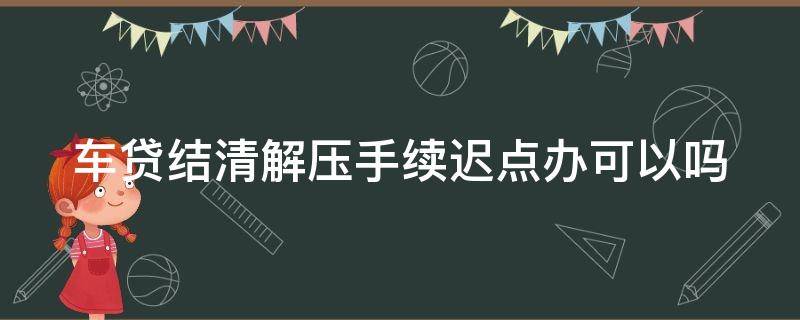 车贷结清解压手续迟点办可以吗 车贷结清解压手续迟点办可以吗