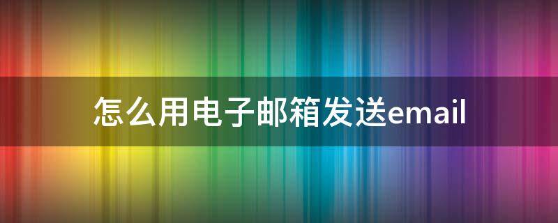 怎么用电子邮箱发送email（怎么用电子邮箱发送短信）