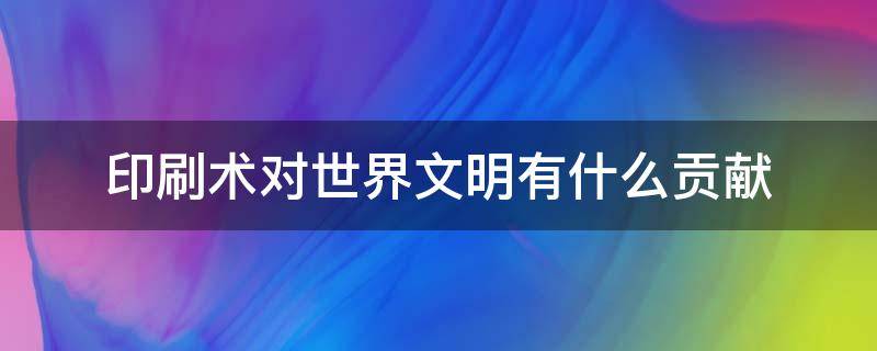 印刷术对世界文明有什么贡献 中国的印刷术对世界文明有什么贡献