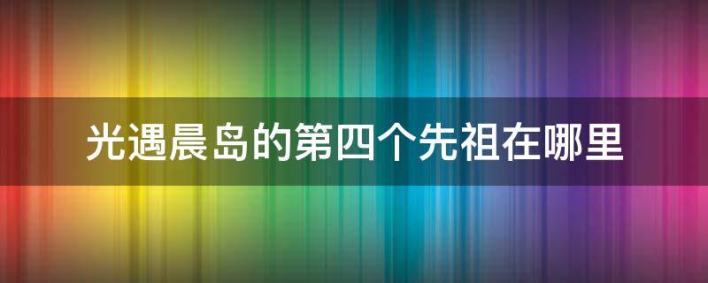 光遇晨岛的第四个先祖在哪里 光遇晨岛的四个先祖都在哪里