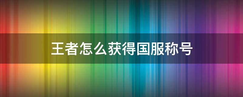 王者怎么获得国服称号（王者怎么能有国服称号）