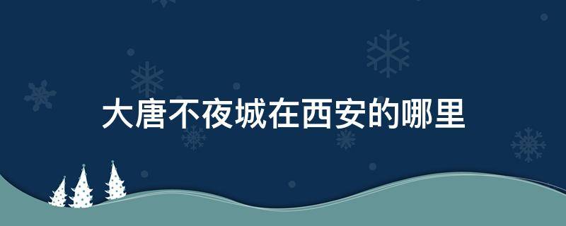 大唐不夜城在西安的哪里 大唐不夜城在西安什么地方?