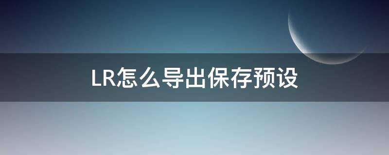 LR怎么导出保存预设（lr如何导出预设lut）