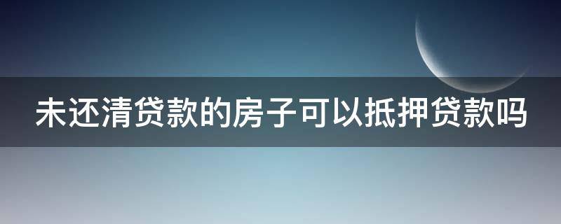 未还清贷款的房子可以抵押贷款吗（未还清贷款的房子可以抵押贷款吗多少钱）