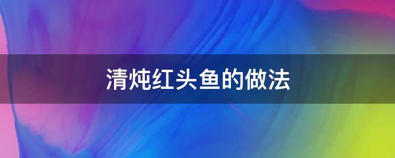 清炖红头鱼的做法（清炖红头鱼的家常做法）