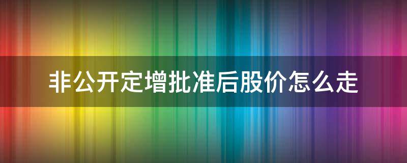 非公开定增批准后股价怎么走（定增非公开发行通过后股价）