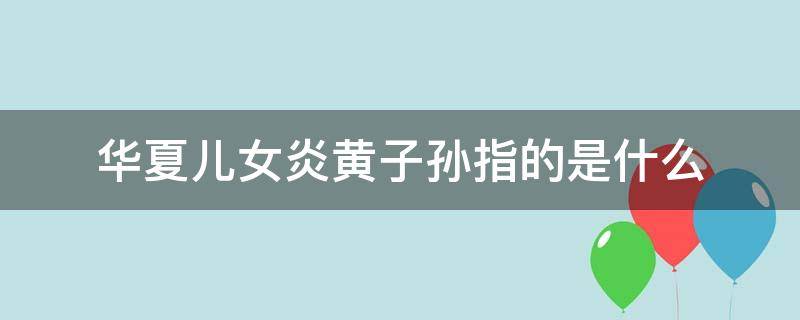 华夏儿女炎黄子孙指的是什么 华夏儿女炎黄子孙指的是什么意思