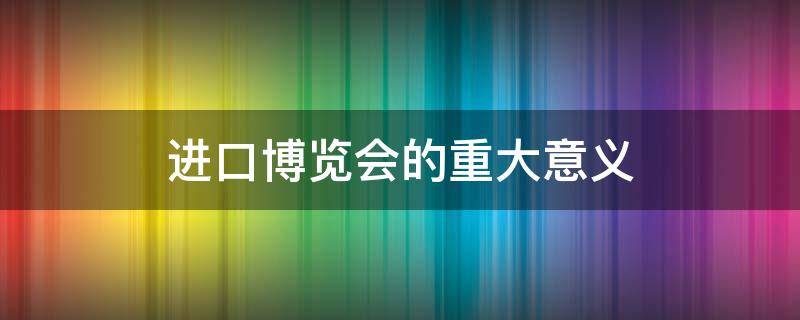 进口博览会的重大意义（国际进口博览会的重要意义）