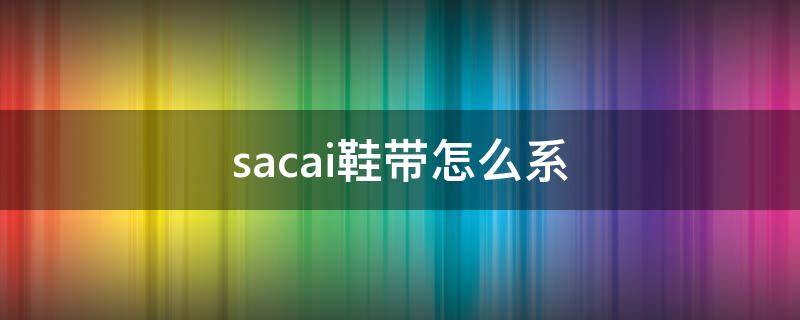 sacai鞋带怎么系 sacai3.0怎么系鞋带