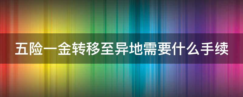 五险一金转移至异地需要什么手续（五险一金转移至异地需要什么手续和证件）