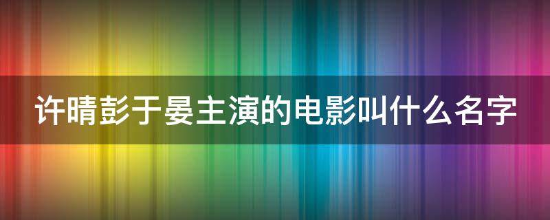 许晴彭于晏主演的电影叫什么名字（许晴和彭于晏谈恋爱了吗）