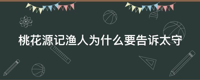 桃花源记渔人为什么要告诉太守 桃花源记渔人为什么要告诉太守的秘密