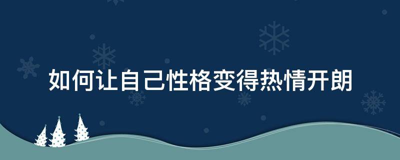 如何让自己性格变得热情开朗（怎么做到性格开朗热情）