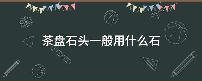 茶盘石头一般用什么石 石茶盘用什么石做最好的