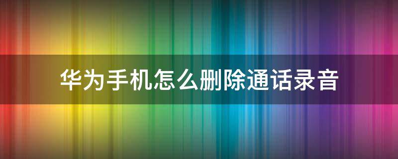 华为手机怎么删除通话录音（华为手机怎么删除通话录音文件）