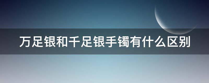 万足银和千足银手镯有什么区别（万足银和千足银手镯价格）