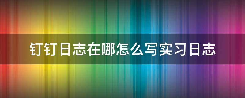 钉钉日志在哪怎么写实习日志（如何写好钉钉日志）