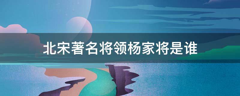 北宋著名将领杨家将是谁 杨家将是北宋著名哪个将领