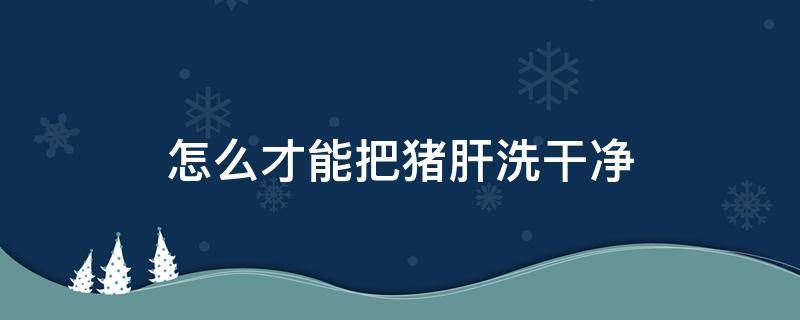 怎么才能把猪肝洗干净 怎样洗猪肝干净