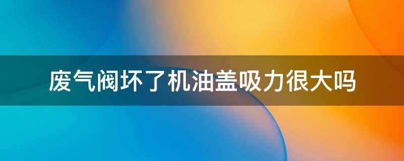 废气阀坏了机油盖吸力很大吗 机油盖吸力大 废气阀没坏