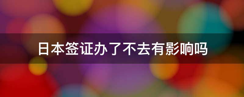 日本签证办了不去有影响吗 日本签证很难办吗