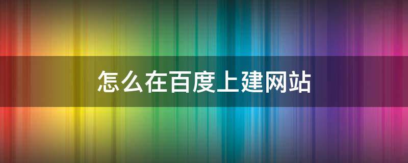 怎么在百度上建网站（怎样在百度上建网站）