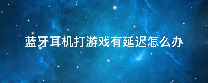 蓝牙耳机打游戏有延迟怎么办（蓝牙耳机打游戏有延迟怎么解决）