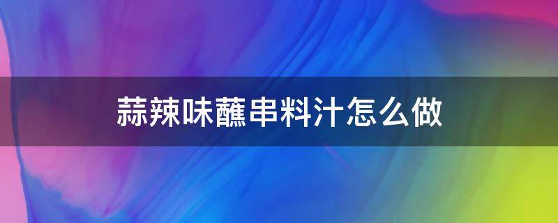 蒜辣味蘸串料汁怎么做（蒜蓉蘸汁怎么做好吃）