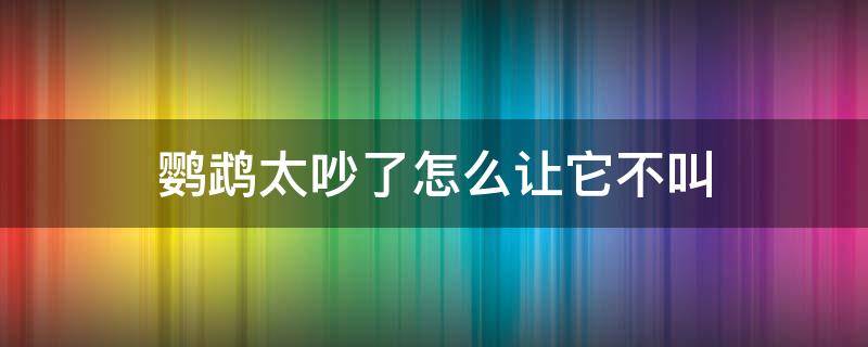 鹦鹉太吵了怎么让它不叫（有什么办法让鹦鹉不吵）