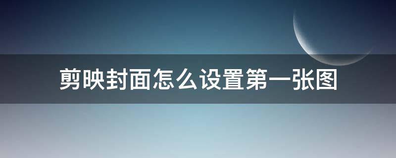 剪映封面怎么设置第一张图（剪映怎么让第一张图做封面）