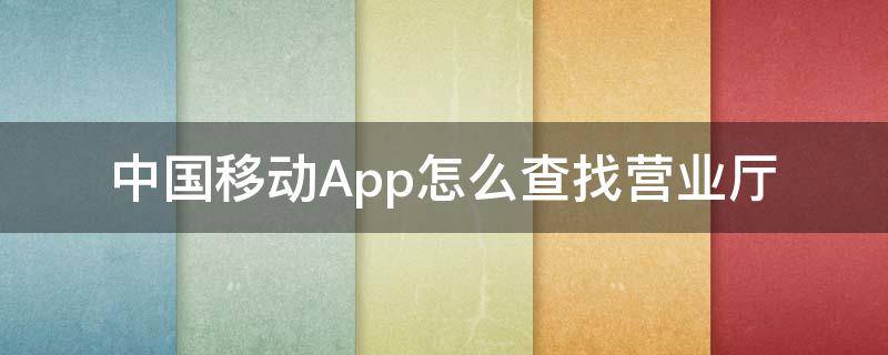 中国移动App怎么查找营业厅（中国移动官方营业厅怎么查）