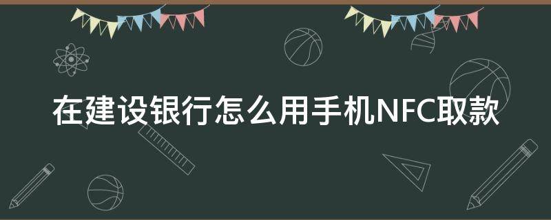 在建设银行怎么用手机NFC取款 建设银行手机nfc存款