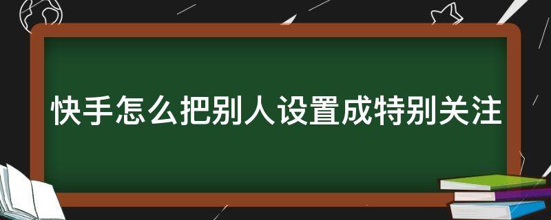 快手怎么把别人设置成特别关注（快手怎么把别人设置成特别关注呢）