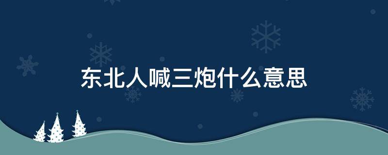 东北人喊三炮什么意思（东北人说三炮）