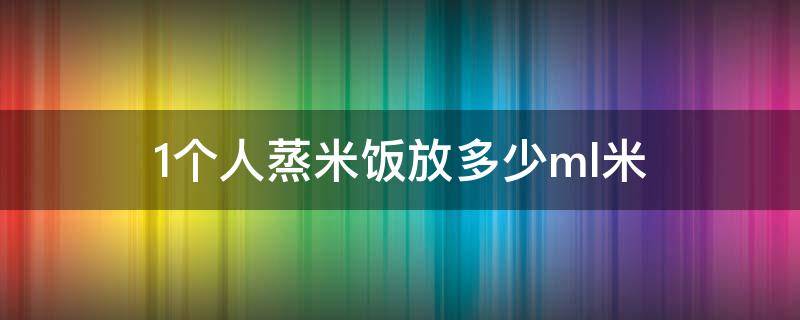 1个人蒸米饭放多少ml米（一个人蒸米饭放多少米）