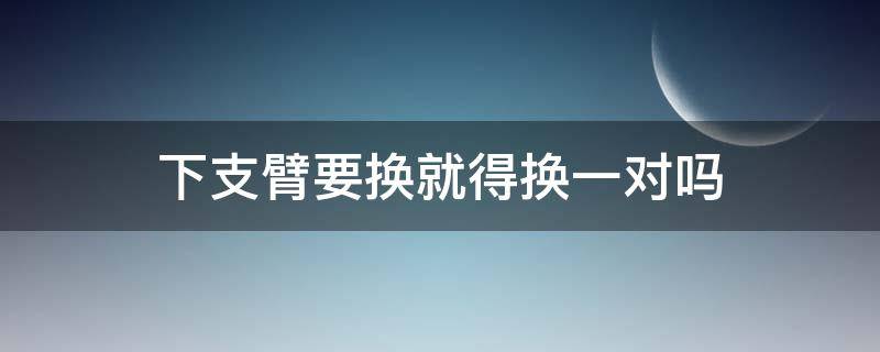 下支臂要换就得换一对吗（下支臂必须换一对吗）